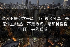 这波不是空穴来风，17c视频分享不是没来由地热，不是热闹，是那种慢慢压上来的感觉