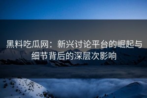 黑料吃瓜网：新兴讨论平台的崛起与细节背后的深层次影响