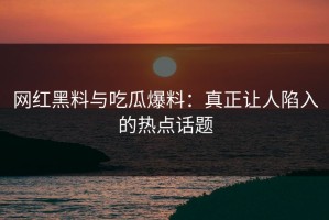 网红黑料与吃瓜爆料：真正让人陷入的热点话题