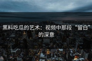 黑料吃瓜的艺术：视频中那段“留白”的深意