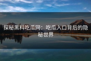 探秘黑料吃瓜网：吃瓜入口背后的隐秘世界