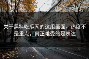 关于黑料吃瓜网的这组画面，热度不是重点，真正难受的是表达