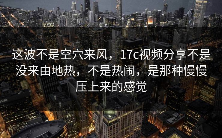 这波不是空穴来风，17c视频分享不是没来由地热，不是热闹，是那种慢慢压上来的感觉