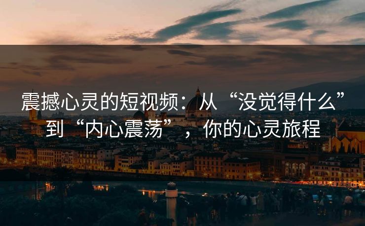 震撼心灵的短视频:从“没觉得什么”到“内心震荡”,你的心灵旅程 震撼心灵的短视频:从“没觉得什么”到“内心震荡”,你的心灵旅程