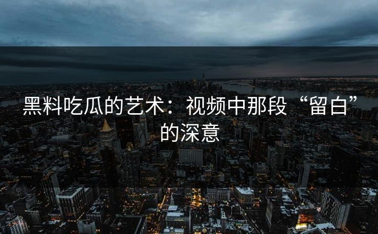 黑料吃瓜的艺术：视频中那段“留白”的深意