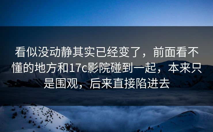 看似没动静其实已经变了,前面看不懂的地方和17c影院碰到一起,本来只是围观,后来直接陷进去 看似没动静其实已经变了,前面看不懂的地方和17c影院碰到一起,本来只是围观,后来直接陷进去