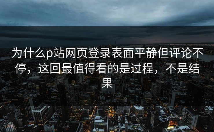 为什么p站网页登录表面平静但评论不停，这回最值得看的是过程，不是结果