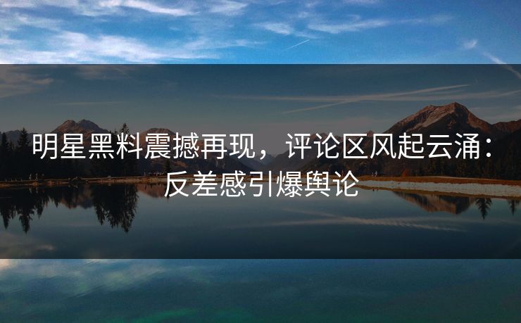 明星黑料震撼再现,评论区风起云涌:反差感引爆舆论 明星黑料震撼再现,评论区风起云涌:反差感引爆舆论