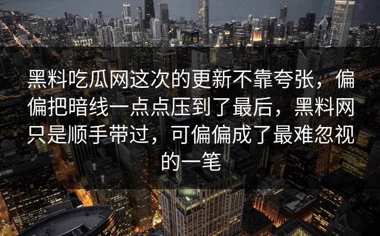 黑料吃瓜网这次的更新不靠夸张,偏偏把暗线一点点压到了最后,黑料网只是顺手带过,可偏偏成了最难忽视的一笔 黑料吃瓜网这次的更新不靠夸张,偏偏把暗线一点点压到了最后,黑料网只是顺手带过,可偏偏成了最难忽视的一笔