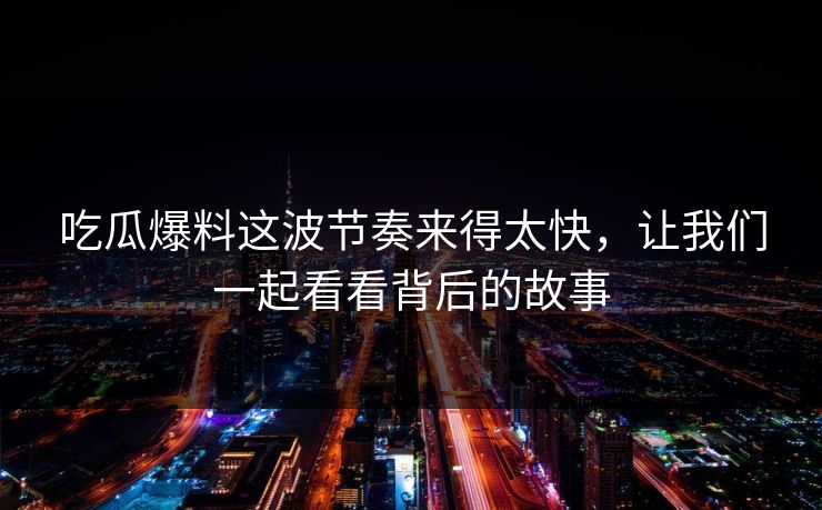 吃瓜爆料这波节奏来得太快，让我们一起看看背后的故事