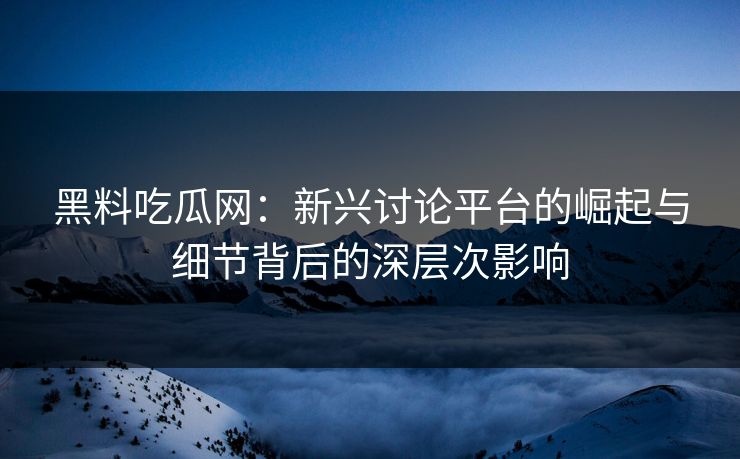 黑料吃瓜网：新兴讨论平台的崛起与细节背后的深层次影响