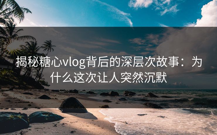 揭秘糖心vlog背后的深层次故事：为什么这次让人突然沉默