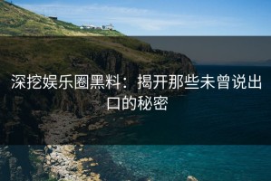 深挖娱乐圈黑料：揭开那些未曾说出口的秘密