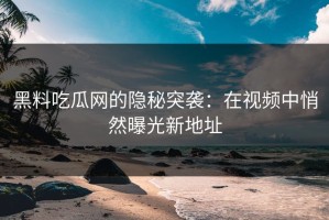 黑料吃瓜网的隐秘突袭：在视频中悄然曝光新地址