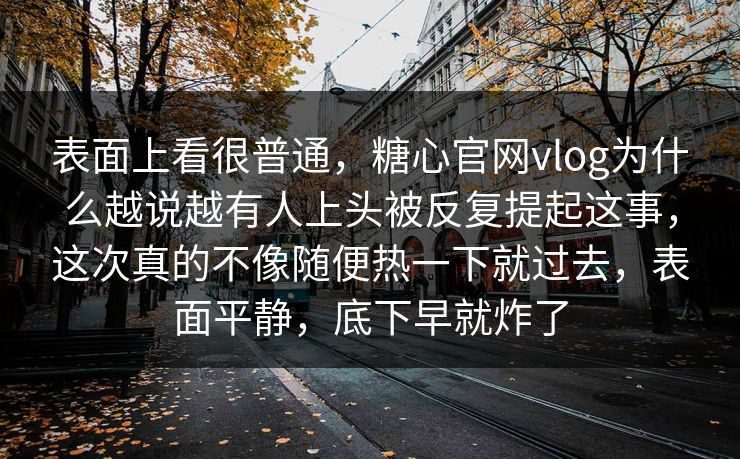 表面上看很普通,糖心官网vlog为什么越说越有人上头被反复提起这事,这次真的不像随便热一下就过去,表面平静,底下早就炸了 表面上看很普通,糖心官网vlog为什么越说越有人上头被反复提起这事,这次真的不像随便热一下就过去,表面平静,底下早就炸了