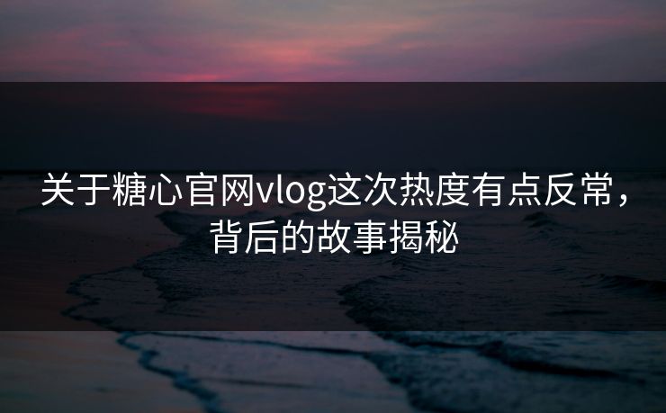 关于糖心官网vlog这次热度有点反常，背后的故事揭秘