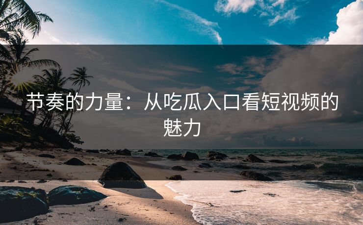 节奏的力量:从吃瓜入口看短视频的魅力 节奏的力量:从吃瓜入口看短视频的魅力
